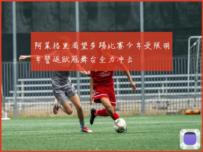 阿莱格里渴望多踢比赛今年受限明年誓返欧冠舞台全力冲击